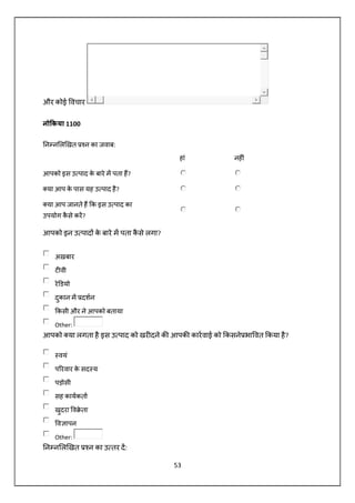 53
और कोई वचार
नो कया 1100
न न ल खत न का जवाब:
हां नह ं
आपको इस उ पाद के बारे म पता ह?
या आप के पास यह उ पाद है?
या आप जानते ह क इस उ पाद का
उपयोग कै से कर?
आपको इन उ पाद के बारे म पता कै से लगा?
अख़बार
ट वी
रे डयो
दुकान म दशन
कसी और ने आपको बताया
Other:
आपको या लगता है इस उ पाद को खर दने क आपक कारवाई को कसने भा वत कया है?
वयं
प रवार के सद य
पड़ोसी
सह कायकता
खुदरा व े ता
व ापन
Other:
न न ल खत न का उ तर द:
 