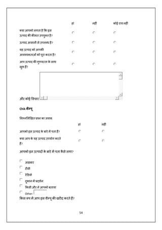 54
हां नह ं कोई राय नह ं
या आपको लगता है क इस
उ पाद क क मत उपयु त है?
उ पाद आसानी से उपल ध है?
यह उ पाद को आपक
आव यकताओं को पूरा करता है?
आप उ पाद क गुणव ता के साथ
खुश ह?
और कोई वचार
Chik शै पू
न न ल खत न का जवाब:
हां नह ं
आपको इस उ पाद के बारे म पता ह?
या आप के यह उ पाद उपयोग करते
ह?
आपको इन उ पाद के बारे म पता कै से लगा?
अख़बार
ट वी
रे डयो
दुकान म दशन
कसी और ने आपको बताया
Other:
कस प म आप इस शै पू क खर द करते ह?
 