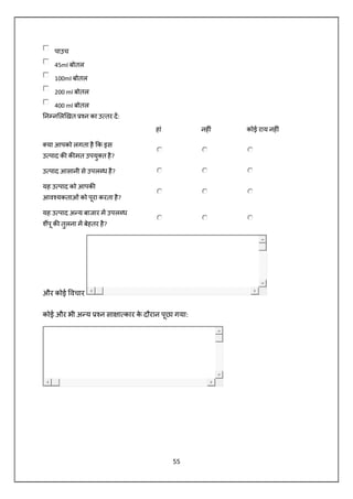 55
पाउच
45ml बोतल
100ml बोतल
200 ml बोतल
400 ml बोतल
न न ल खत न का उ तर द:
हां नह ं कोई राय नह ं
या आपको लगता है क इस
उ पाद क क मत उपयु त है?
उ पाद आसानी से उपल ध है?
यह उ पाद को आपक
आव यकताओं को पूरा करता है?
यह उ पाद अ य बाजार म उपल ध
शपू क तुलना म बेहतर है?
और कोई वचार
कोई और भी अ य न सा ा कार के दौरान पूछा गया:
 
