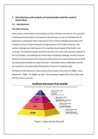 1
1 Introduction and analysis of rural market and the need of
innovation
1.1 Introduction
The Indian Economy
India contains a diversified array of products, brands, lifestyles and cultures. For successful
marketing and launching of a new product India portrays an array of challengers for the
organization entering the Indian subcontinent. One of these challenges portrayed to the
marketers is that of understanding the changing psyche of the Indian consumer. One
another challenge was reaching out to the aspiration-based appeal of the Indian rural
consumer. The aspiration based consumers were the non-users of the shampoo segment in
the rural markets, and reaching out to them was a marketing challenge, and their financial
conditions prevented them from trying and exploring the consumerism phenomenon which
was being experienced by the urban consumer. The products were unaffordable and the
rural population also demanded educating the consumer on product usage.
The Bottom of the Pyramid in India consists of two classes of less than Rs.75000/- and in
between Rs. 75000 – Rs.15000/- per year. This comprised roughly 25% of the Urban India
and 75% of the rural India.
Figure 1: India income Pyramid
 
