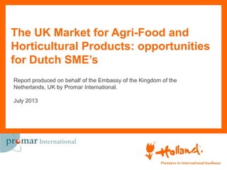 The UK Market for Agri-Food and
Horticultural Products: opportunities
for Dutch SME’s
1
Report produced on behalf of the Embassy of the Kingdom of the
Netherlands, UK by Promar International.
July 2013
 