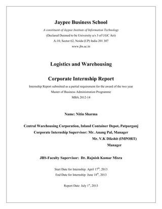 Jaypee Business School
A constituent of Jaypee Institute of Information Technology
(Declared Deemed to be University u/s 3 of UGC Act)
A-10, Sector 62, Noida (UP) India 201 307
www.jbs.ac.in
Logistics and Warehousing
Corporate Internship Report
Internship Report submitted as a partial requirement for the award of the two year
Master of Business Administration Programme
MBA 2012-14
Name: Nitin Sharma
Central Warehousing Corporation, Inland Container Depot, Patparganj
Corporate Internship Supervisor: Mr. Anang Pal, Manager
Mr. V.K Dikshit (IMPORT)
Manager
JBS-Faculty Supervisor: Dr. Rajnish Kumar Misra
Start Date for Internship: April 17th
, 2013
End Date for Internship: June 18th
, 2013
Report Date: July 1st
, 2013
 