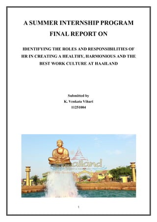 1
A SUMMER INTERNSHIP PROGRAM
FINAL REPORT ON
IDENTIFYING THE ROLES AND RESPONSIBILITIES OF
HR IN CREATING A HEALTHY, HARMONIOUS AND THE
BEST WORK CULTURE AT HAAILAND
Submitted by
K. Venkata Vihari
11251004
 