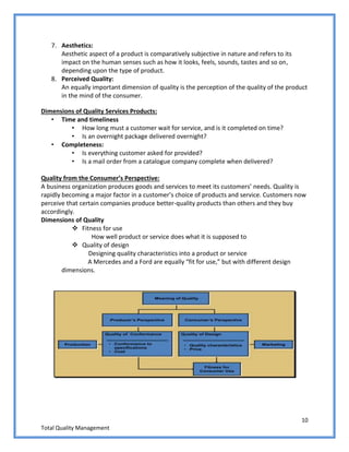 10
Total Quality Management
7. Aesthetics:
Aesthetic aspect of a product is comparatively subjective in nature and refers to its
impact on the human senses such as how it looks, feels, sounds, tastes and so on,
depending upon the type of product.
8. Perceived Quality:
An equally important dimension of quality is the perception of the quality of the product
in the mind of the consumer.
Dimensions of Quality Services Products:
• Time and timeliness
• How long must a customer wait for service, and is it completed on time?
• Is an overnight package delivered overnight?
• Completeness:
• Is everything customer asked for provided?
• Is a mail order from a catalogue company complete when delivered?
Quality from the Consumer’s Perspective:
A business organization produces goods and services to meet its customers’ needs. Quality is
rapidly becoming a major factor in a customer’s choice of products and service. Customers now
perceive that certain companies produce better-quality products than others and they buy
accordingly.
Dimensions of Quality
 Fitness for use
How well product or service does what it is supposed to
 Quality of design
Designing quality characteristics into a product or service
A Mercedes and a Ford are equally “fit for use,” but with different design
dimensions.
 