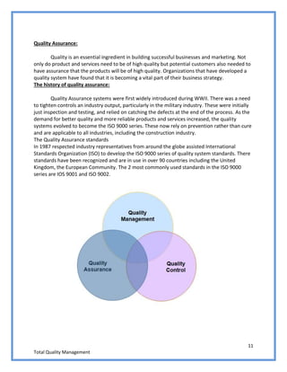 11
Total Quality Management
Quality Assurance:
Quality is an essential ingredient in building successful businesses and marketing. Not
only do product and services need to be of high quality but potential customers also needed to
have assurance that the products will be of high quality. Organizations that have developed a
quality system have found that it is becoming a vital part of their business strategy.
The history of quality assurance:
Quality Assurance systems were first widely introduced during WWII. There was a need
to tighten controls an industry output, particularly in the military industry. These were initially
just inspection and testing, and relied on catching the defects at the end of the process. As the
demand for better quality and more reliable products and services increased, the quality
systems evolved to become the ISO 9000 series. These now rely on prevention rather than cure
and are applicable to all industries, including the construction industry.
The Quality Assurance standards
In 1987 respected industry representatives from around the globe assisted International
Standards Organization (ISO) to develop the ISO 9000 series of quality system standards. There
standards have been recognized and are in use in over 90 countries including the United
Kingdom, the European Community. The 2 most commonly used standards in the ISO 9000
series are IOS 9001 and ISO 9002.
 