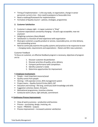 14
Total Quality Management
 Timing of implementation – is the org ready, re-organization, change in senior
personnel, current crisis – then need to postpone to favourable time
 Need a roadmap/framework for implementation
 Formation of Quality Council – policies, strategies, programmes
2. Customer Satisfaction
 Customer is always right – in Japan customer is “King”
 Customer expectations constantly changing – 10 years ago acceptable, now not
anymore!
 Delighting customers (Kano Model)
 Satisfaction is a function of total experience with organization
 Must give customers a quality product or service, reasonable price, on-time delivery,
and outstanding service
 Need to continually examine the quality systems and practices to be responsive to ever
– changing needs, requirements and expectations – Retain and Win new customers
Customer Feedback
To focus on customer, an effective feedback program is necessary, objectives of program
are to:
1. Discover customer dissatisfaction
2. Discover priorities of quality, price, delivery
3. Compare performance with competitors
4. Identify customer’s needs
5. Determine opportunities for improvement
3. Employee Involvement:
 People – most important resource/asset
 Quality comes from people
 Deming – 15% operator errors, 85% management system
 Project teams – Quality Control Circles (QCC), QIT
 Education and training – life long, continuous both knowledge and skills
 Suggestion schemes; Kaizen, 5S teams
 Motivational programmes, incentive schemes
 Conducive work culture, right attitude, commitment
4. Continuous Process Improvement:
 View all work as process – production and business
 Process – purchasing, design, invoicing, etc.
 Inputs – PROCESS – outputs
 Process improvement – increased customer satisfaction
 
