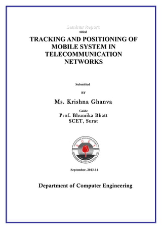 Seminar Report
titled

TRACKING AND POSITIONING OF
MOBILE SYSTEM IN
TELECOMMUNICATION
NETWORKS

Submitted
BY

Ms. Krishna Ghanva
Guide

Prof. Bhumika Bhatt
SCET, Surat

September, 2013-14

Department of Computer Engineering

 