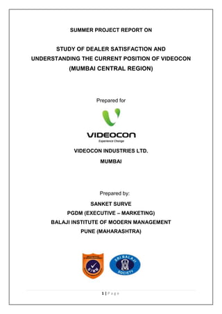 SUMMER PROJECT REPORT ON


       STUDY OF DEALER SATISFACTION AND
UNDERSTANDING THE CURRENT POSITION OF VIDEOCON
          (MUMBAI CENTRAL REGION)




                   Prepared for




            VIDEOCON INDUSTRIES LTD.

                    MUMBAI




                    Prepared by:

                 SANKET SURVE
          PGDM (EXECUTIVE – MARKETING)
     BALAJI INSTITUTE OF MODERN MANAGEMENT
              PUNE (MAHARASHTRA)




                     1|Page
 