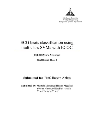Ain Shams University
Faculty of Engineering
Computer & Systems Department

ECG beats classification using
multiclass SVMs with ECOC
CSE 463{Neural Networks}
Final Report- Phase 4

Submitted to: Prof. Hazem Abbas
Submitted by: Mostafa Mohamed Hassan Megahid
Yomna Mahmoud Ibrahim Hassan
Yusuf Ibrahim Yusuf

 