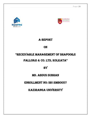Page |1

A REPORT
ON
“RECEIVABLE MANAGEMENT OF SHAPOORJI
PALLONJI & CO. LTD, KOLKATA”
BY
MD. ABDUS SUBHAN
ENROLLMENT NO: SB12MB0057
Kaziranga University

 