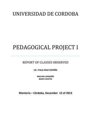 UNIVERSIDAD DE CORDOBA

PEDAGOGICAL PROJECT I
REPORT OF CLASSES OBSERVED
LIC. ITALA DIAZ ESPAÑA
BRAYAN LONDOÑO
BEDIS FUENTES

Montería – Córdoba, December 12 of 2013

 