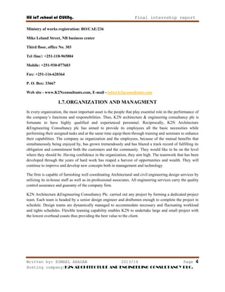 HU ioT school of CUENg. Final internship report
Written by: ESMAEL ARAGAW 2013/14 Page 4
Hosting company: K2N ARCHITECTURE AND ENGINEERING CONSULTANCY PLC.
Ministry of works registration: BO/CAE/236
Mike Leland Street, NB business center
Third floor, office No. 303
Tel /line/: +251-118-965804
Mobile: +251-930-077603
Fax: +251-116-620364
P. O. Box: 33667
Web site - www.K2Nconsultants.com, E-mail - info@k2nconsultants.com
1.7.ORGANIZATION AND MANAGMENT
In every organization, the most important asset is the people that play essential role in the performance of
the company‘s functions and responsibilities. Thus, K2N architecture & engineering consultancy plc is
fortunate to have highly qualified and experienced personnel. Reciprocally, K2N Architecture
&Engineering Consultancy plc has aimed to provide its employees all the basic necessities while
performing their assigned tasks and at the same time equip them through training and seminars to enhance
their capabilities. The company as organization and the employees, because of the mutual benefits that
simultaneously being enjoyed by, has grown tremendously and has blazed a track record of fulfilling its
obligation and commitment both the customers and the community. They would like to be on the level
where they should be .Having confidence in the organization, they aim high. The teamwork that has been
developed through the years of hard work has reaped a harvest of opportunities and wealth. They will
continue to improve and develop new concepts both in management and technology.
The firm is capable of furnishing well coordinating Architectural and civil engineering design services by
utilizing its in-house staff as well as its professional associates. All engineering services carry the quality
control assurance and guaranty of the company firm.
K2N Architecture &Engineering Consultancy Plc. carried out any project by forming a dedicated project
team. Each team is headed by a senior design engineer and draftsmen enough to complete the project in
schedule. Design teams are dynamically managed to accommodate necessary and fluctuating workload
and tights schedules. Flexible teaming capability enables K2N to undertake large and small project with
the lowest overhead coasts thus providing the best value to the client.
 