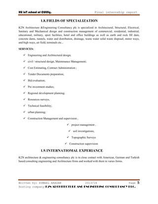 HU ioT school of CUENg. Final internship report
Written by: ESMAEL ARAGAW 2013/14 Page 5
Hosting company: K2N ARCHITECTURE AND ENGINEERING CONSULTANCY PLC.
1.8.FIELDS OF SPECIALIZATION
K2N Architecture &Engineering Consultancy plc is specialized in Architectural, Structural, Electrical,
Sanitary and Mechanical design and construction management of commercial, residential, industrial,
educational, military, sport facilities, hotel and office buildings as well as earth and rock fill dam,
concrete dams, tunnels, water and distribution, drainage, waste water solid waste disposal, motor ways,
and high ways, air field, terminals etc...
SERVICES:
 Engineering and Architectural design;
 civil / structural design, Maintenance Management;
 Cost Estimating, Contract Administration ;
 Tender Documents preparation;
 Bid evaluation;
 Pre investment studies;
 Regional development planning;
 Resources surveys,
 Technical feasibility;
 urban planning;
 Construction Management and supervision ,
 project management ,
 soil investigations,
 Topographic Surveys
 Construction supervision
1.9.INTERNATIOMAL EXPERIANCE
K2N architecture & engineering consultancy plc is in close contact with American, German and Turkish
based consulting engineering and Architecture firms and worked with them in varies forms.
 