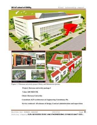 HU ioT school of CUENg. Final internship report
Written by: ESMAEL ARAGAW 2013/14 Page 8
Hosting company: K2N ARCHITECTURE AND ENGINEERING CONSULTANCY PLC.
Figure 1.3 Hawassa university project library and laboratories picture
Project: Hawassa university package I
Value: 600 Mill ETB.
Client: Hawassa University
Consultant: K2N architecture & Engineering Consultancy Plc.
Service rendered: All schemes of design, Contract administration and supervision
 