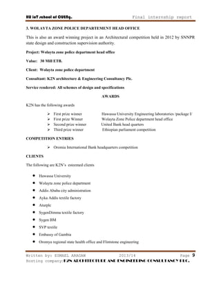 HU ioT school of CUENg. Final internship report
Written by: ESMAEL ARAGAW 2013/14 Page 9
Hosting company: K2N ARCHITECTURE AND ENGINEERING CONSULTANCY PLC.
3. WOLAYTA ZONE POLICE DEPARTEMENT HEAD OFFICE
This is also an award winning project in an Architectural competition held in 2012 by SNNPR
state design and construction supervision authority.
Project: Wolayta zone police department head office
Value: 30 Mill ETB.
Client: Wolayta zone police department
Consultant: K2N architecture & Engineering Consultancy Plc.
Service rendered: All schemes of design and specifications
AWARDS
K2N has the following awards
 First prize winner Hawassa University Engineering laboratories /package I/
 First prize Winner Wolayta Zone Police department head office
 Second prize winner United Bank head quarters
 Third prize winner Ethiopian parliament competition
COMPETITION ENTRIES
 Oromia International Bank headquarters competition
CLIENTS
The following are K2N‘s esteemed clients
 Hawassa University
 Wolayta zone police department
 Addis Ababa city administration
 Ayka Addis textile factory
 Aturplc
 SygenDimma textile factory
 Sygen BM
 SVP textile
 Embassy of Gambia
 Oromya regional state health office and Flintstone engineering
 