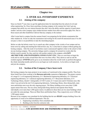HU ioT school of CUENg. Final internship report
Written by: ESMAEL ARAGAW 2013/14 Page 10
Hosting company: K2N ARCHITECTURE AND ENGINEERING CONSULTANCY PLC.
Chapter two
2. OVER ALL INTERNSHIP EXPERIENCE
2.1. Joining of the company
Since we finish 3rd
year class we got the application letter for internship from the school of civil and
urban engineering. So, I have been searching a hosting company in the summer but I don‘t get any
company that satisfy my own interest because they don‘t have the ability and the capacity to teach intern
student and also some company reject student because student from other universities apply first. Due to
those reason and other disabilities I did not find any company in the summer.
After I come back to campus from the summer break I was preparing for the holistic examination like
other students do. At last we take the examination and waiting for the result till announced cause if we did
not pass it, there is no possibilities to take the internship program.
Before we take the holistic exam I try to search any other company in the vicinity of our campus and my
home town by calling and emailing but I did not have any. So, I come back to campus without getting any
hosting company. After the result of our holistic exam is announced I applied a letter to the school to find
me any hosting company. The university linkage search a company for around two weeks after the
holistic result is posted. So, they send me with another student to the company called K2N
ARCTHICTURE AND ENGINEERING CONSULTANCY PLC. Then we went there to begin the
work and we ask the worker around there that were was there office. They shown as and we ask the
resident engineer ANTENH and he gives us an orientation about the overall work we perform throughout
the whole internship months and tell as we can begin our work tomorrow. As he told us we begin work
and join the company.
2.2. Section of the Company I have been work
My hosting company has many projects in our country as I mentioned in the company profile. Thus from
those listed I have been working in the Hawassa university expansion of iot project. The project consists
of a mega G+1 civil engineering laboratory, G+1 Mechanical engineering laboratory, G+1 Electrical
engineering laboratory, G+1 chemical engineering laboratory, G+1 Biosystems laboratory, G+4
Technology library, threeG+1 dining halls, G+0 ICT center, G+ 0 main store and G+0 kitchen store. But
when I was arrived at the site Civil engineering laboratory, Technology library, three dining halls, main
store and kitchen store were the only ongoing project. The library building covers more than 12,000
square meters floor area. The two storey dining halls being identical and separate three blocks
individually cover more than 3,300 square meters. In addition to these there are two more buildings which
are under the same package. These are Main Store and Kitchen Store. They respectively cover 2,500 and
1,500 square meters.
Because of my company was consultant for the building that the new HUiOT campus building I have the
opportunity to work in two different department. This are;
1. Engineering consultancy from consultant side.
2. Building works from the contractor side.
 