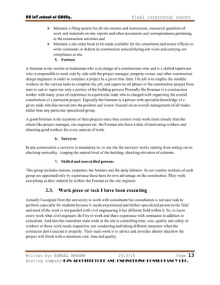 HU ioT school of CUENg. Final internship report
Written by: ESMAEL ARAGAW 2013/14 Page 13
Hosting company: K2N ARCHITECTURE AND ENGINEERING CONSULTANCY PLC.
 Maintain a filing system for all site memos and instructions, measured quantities of
work and materials on site, reports and other documents and correspondence pertaining
to the construction activities and
 Maintain a site order book to be made available for the consultants and senior officers to
write comments or defects in construction noticed during site visits and carrying out
compliance at site.
5. Forman
A foreman is the worker or tradesman who is in charge of a construction crew and is a skilled supervisor
who is responsible to work side by side with the project manager, property owner, and other construction
design engineers in order to complete a project in a given time limit. His job is to employ the suitable
workers on the various tasks to complete the job, and supervise all phases of the construction project from
start to end or supervise only a portion of the building process Normally the foreman is a construction
worker with many years of experience in a particular trade who is charged with organizing the overall
construction of a particular project. Typically the foreman is a person with specialist knowledge of a
given trade who has moved into the position and is now focused on an overall management of all trades
rather than any particular specialized group.
A good foreman is the keystone of their projects since they control every work more closely than the
others like project manager, site engineer etc. the Forman also have a duty of motivating workers and
choosing good workers for every aspects of work.
6. Surveyor
In any construction a surveyor is mandatory so, in our site the surveyor works starting from setting out to
checking verticality, keeping the natural level of the building, checking elevation of columns.
7. Skilled and non-skilled persons
This group includes masons, carpenter, bar benders and the daily laborers. In our country workers of such
group are appointed only by experience these have its own advantage on the constriction. They work
everything as they ordered by withier the Forman or the site engineer.
2.3. Work piece or task I have been executing
Actually I assigned from the university to work with consultants but consultation is not easy task to
perform especially for students because it needs experienced and further specialized person in the field
and most of the work is not parallel with civil engineering it has different field within it. So, to know
every work what civil engineers do I try to work and share experience with contractor in addition to
consultant. And also the consultant main work at the site is controlling time, cost, quality and safety of
workers so those work needs inspection, test conducting and taking different measures when the
contractor don‘t execute it properly. Their main work is to advice and provides abettor idea how the
project will finish with a minimum cost, time and quality.
 