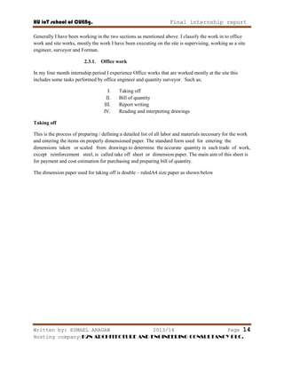 HU ioT school of CUENg. Final internship report
Written by: ESMAEL ARAGAW 2013/14 Page 14
Hosting company: K2N ARCHITECTURE AND ENGINEERING CONSULTANCY PLC.
Generally I have been working in the two sections as mentioned above. I classify the work in to office
work and site works, mostly the work I have been executing on the site is supervising, working as a site
engineer, surveyor and Forman.
2.3.1. Office work
In my four month internship period I experience Office works that are worked mostly at the site this
includes some tasks performed by office engineer and quantity surveyor. Such as;
I. Taking off
II. Bill of quantity
III. Report writing
IV. Reading and interpreting drawings
Taking off
This is the process of preparing / defining a detailed list of all labor and materials necessary for the work
and entering the items on properly dimensioned paper. The standard form used for entering the
dimensions taken or scaled from drawings to determine the accurate quantity in each trade of work,
except reinforcement steel, is called take off sheet or dimension paper. The main aim of this sheet is
for payment and cost estimation for purchasing and preparing bill of quantity.
The dimension paper used for taking off is double – ruledA4 size paper as shown below
 