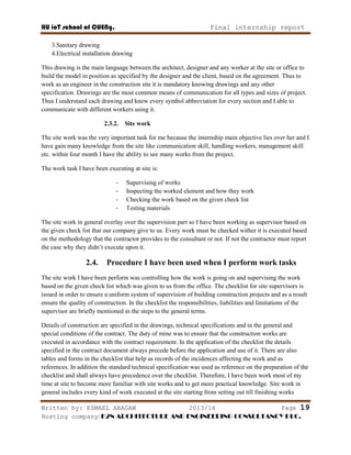 HU ioT school of CUENg. Final internship report
Written by: ESMAEL ARAGAW 2013/14 Page 19
Hosting company: K2N ARCHITECTURE AND ENGINEERING CONSULTANCY PLC.
3.Sanitary drawing
4.Electrical installation drawing
This drawing is the main language between the architect, designer and any worker at the site or office to
build the model in position as specified by the designer and the client, based on the agreement. Thus to
work as an engineer in the construction site it is mandatory knowing drawings and any other
specification. Drawings are the most common means of communication for all types and sizes of project.
Thus I understand each drawing and knew every symbol abbreviation for every section and I able to
communicate with different workers using it.
2.3.2. Site work
The site work was the very important task for me because the internship main objective lies over her and I
have gain many knowledge from the site like communication skill, handling workers, management skill
etc. within four month I have the ability to see many works from the project.
The work task I have been executing at site is:
- Supervising of works
- Inspecting the worked element and how they work
- Checking the work based on the given check list
- Testing materials
The site work in general overlay over the supervision part so I have been working as supervisor based on
the given check list that our company give to us. Every work must be checked wither it is executed based
on the methodology that the contractor provides to the consultant or not. If not the contractor must report
the case why they didn‘t execute upon it.
2.4. Procedure I have been used when I perform work tasks
The site work I have been perform was controlling how the work is going on and supervising the work
based on the given check list which was given to us from the office. The checklist for site supervisors is
issued in order to ensure a uniform system of supervision of building construction projects and as a result
ensure the quality of construction. In the checklist the responsibilities, liabilities and limitations of the
supervisor are briefly mentioned in the steps to the general terms.
Details of construction are specified in the drawings, technical specifications and in the general and
special conditions of the contract. The duty of mine was to ensure that the construction works are
executed in accordance with the contract requirement. In the application of the checklist the details
specified in the contract document always precede before the application and use of it. There are also
tables and forms in the checklist that help as records of the incidences affecting the work and as
references. In addition the standard technical specification was used as reference on the preparation of the
checklist and shall always have precedence over the checklist. Therefore, I have been work most of my
time at site to become more familiar with site works and to get more practical knowledge. Site work in
general includes every kind of work executed at the site starting from setting out till finishing works
 