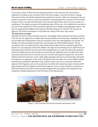 HU ioT school of CUENg. Final internship report
Written by: ESMAEL ARAGAW 2013/14 Page 21
Hosting company: K2N ARCHITECTURE AND ENGINEERING CONSULTANCY PLC.
of excavation, which is 80cm from the reduced ground level. Since they have the real and direct
experience of working on the excavation of the University Campus, it was easy for them to manage.
The removal of the soil with the mentioned type machine has a positive effect over increasing of the out
pit than an excavator. However as they have planned to stock pile partly the excavated soil in the nearby
location, which is not more than 200 meters away from the specific block, they also use excavator as a
combination. The surplus excavated soil immediately taken off from site. As to whether the excavation is
executed to the required level will be ensured by taking the level reading in the appropriate manner. The
data was organized and supplied to the respective Resident Engineer for which he/ she may give an
approval. The Work was arranged in a way before the coming of the heavy rainy season.
Pit and trench excavation
Naturally this activity follows the bulk excavation. Accordingly, before going into the direct excavation
work, the site was organized in a manner that necessary profiles are put in position. Appropriate site lay
out was made and all the positions of the pit excavation in their exact and right place was located. The
settings out of these essential structural bases seek the approval of the Resident Engineer. The pit
excavation works was started from the center and proceed in either direction, along the length of the
specific site. Excavating the pit from the middle to the edges has the advantage to give right off way for
the dump trucks to haul the excavated soil to the designated place. It avoids the unnecessary obstacles
which will prohibit access to the pit under excavation and give additional access by either of the sides.
Excavation of pit and trench was carried out by an excavator and manpower respectively. Excavation
shall be carried out to the lines, levels, width, depth and grades and shown on the drawings, directed by
the Engineer or as appropriate to the works to be placed in the excavation. Excavation shall be suitably
trimmed and leveled before subsequent work is placed. In the event of over excavation without the
approval of the Engineer, such over excavated area was filled with selected excavated or borrowed fill
material approved by the Engineer and finished compacted. Excess volume formed in excavation was
filled with selected excavated or borrowed material approved by the Engineer and compacted to the
compaction standard requirements in the Fill Section of the Specification.
Figure 2.2 pit excavation and trench excavation and masonry work
 