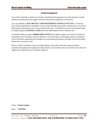 HU ioT school of CUENg. Final internship report
Written by: ESMAEL ARAGAW 2013/14 Page ii
Hosting company: K2N ARCHITECTURE AND ENGINEERING CONSULTANCY PLC.
Acknowledgment
First of all I would like to thank every families and friends that participate on my life and get me in this
intensity and individuals who support and share idea and also helping me to be like this.
I am very thankful to K2N ARCTICT AND ENGINEERING CONSULTANCY PLC. For having
given me the opportunity to undertake my four month internship class in their working area. It was Avery
good learning experience for me to have worked at this area. I would like to convey my heartiest thanks
to resident engineer ANTENH and MILAT and all staff member works in Hawassa unit.
I would also thank my mentor DERIES BIZUALEM for his endless support at site and in his office by
consulting me how do things in the site and how to write this report in outstanding manner, All teachers
of civil and urban engineering who brought me to my present performance and shape me like this during
the last three successive years.
Before I finish I would like to give my deepest thanks to all workers from the contractor and the
consultant side starting from engineers to daily laborers. Also for those who do not listed in the above but
support me in different areas I would like thank all.
Name: Esmael Aragaw
Date: 17/02/2014
 