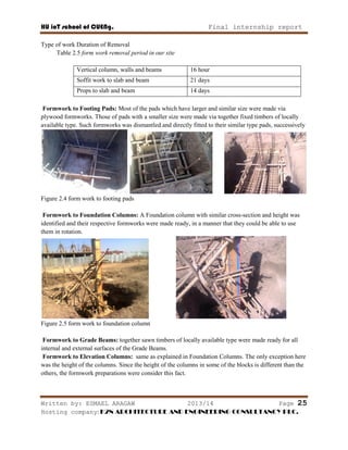 HU ioT school of CUENg. Final internship report
Written by: ESMAEL ARAGAW 2013/14 Page 25
Hosting company: K2N ARCHITECTURE AND ENGINEERING CONSULTANCY PLC.
Type of work Duration of Removal
Table 2.5 form work removal period in our site
Vertical column, walls and beams 16 hour
Soffit work to slab and beam 21 days
Props to slab and beam 14 days
Formwork to Footing Pads: Most of the pads which have larger and similar size were made via
plywood formworks. Those of pads with a smaller size were made via together fixed timbers of locally
available type. Such formworks was dismantled and directly fitted to their similar type pads, successively
Figure 2.4 form work to footing pads
Formwork to Foundation Columns: A Foundation column with similar cross-section and height was
identified and their respective formworks were made ready, in a manner that they could be able to use
them in rotation.
Figure 2.5 form work to foundation column
Formwork to Grade Beams: together sawn timbers of locally available type were made ready for all
internal and external surfaces of the Grade Beams.
Formwork to Elevation Columns: same as explained in Foundation Columns. The only exception here
was the height of the columns. Since the height of the columns in some of the blocks is different than the
others, the formwork preparations were consider this fact.
 