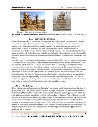 HU ioT school of CUENg. Final internship report
Written by: ESMAEL ARAGAW 2013/14 Page 26
Hosting company: K2N ARCHITECTURE AND ENGINEERING CONSULTANCY PLC.
Figure 2.6 form work to elevation column
Formwork to Suspended slabs and beams: Plywood formwork was made available to all these parts of
the structure.
2.4.6. REINFORCEMENT BAR
Concrete is much weaker in tension than in compression. Its tensile strength is approximately 10% of its
compressive strength. Therefore, concrete is generally used in conjunction with steel reinforcement,
which provides the tensile strength in a concrete member. The use of plain concrete without steel
reinforcement is limited to pavements and some slabs-on-ground. Steel is the ideal material to
complement concrete because the thermal expansion of both materials is the same. In other words, when
heated or cooled, both steel and concrete expand or contract equally. Consequently, no stress is caused by
differential expansion or contraction. Composite materials that expand differentially are subjected to such
stresses.
Steel also bonds well with concrete. In a composite material, the bond between two materials is necessary
for it to function as a single material. The bond between steel and concrete is due to the chemistry of the
two materials, which produces a chemical bond between them. Additionally, as water from concrete
evaporates, it shrinks and grips the steel bars, making a mechanical bond. The mechanical bond is
enhanced by using reinforcing bars, or rebar, that have surface deformations. Because a mechanical bond
is a function of the area of contact between the two materials, surface deformations increase that area,
thereby increasing the bond. For the same reason, rebar that have a light, firm layer of rust bonds better
with concrete. Rust that is produced by leaving rebar outdoors on a construction site for a few days or
weeks is not objectionable as long as the rust is not loose or flaky. Loose and flaky rust should be scraped
using burlap or a piece of cloth. Excessively rusted rebar should not be used.
2.4.6.1. Methodology
Before bulk purchase and transporting to the site they was conduct tensile strength test from the store, by
taking sample from a place where they are intending to supply the material. Such sampling will involve
the Consulting Office and the result will be communicated. When they receive approval, as it fulfills the
expected minimum tensile strength, they proceed to the purchase of the same. Place of deposit was made
ready before its arrival on site where it should be damped. A platform elevated from the top surface of the
soil, that would ensure the avoidance of minimum contact were prepared. Then placed there, and was
protected from any detrimental moisture, grease or oil or other substances that may affect its quality. Shop
drawing or bar schedule was produced by the Office Engineer, in accordance to the structural design. This
shop drawing or bar schedule was submitted to the Resident Engineer and upon his approval mass
production will be induced.
 