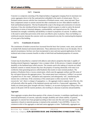 HU ioT school of CUENg. Final internship report
Written by: ESMAEL ARAGAW 2013/14 Page 28
Hosting company: K2N ARCHITECTURE AND ENGINEERING CONSULTANCY PLC.
2.4.7. Concrete
Concrete is a composite consisting of the dispersed phase of aggregates (ranging from its maximum size
coarse aggregates down to the fine sand particles) embedded in the matrix of cement paste. This is a
Portland cement concrete with the four constituents of Portland cement, water, stone and sand. These
basic components remain in current concrete but other constituents are now often added to modify its
fresh and hardened properties. This has broadened the scope in the design and construction of concrete
structures. It has also introduced factors that designers should recognize in order to realize the desired
performance in terms of structural adequacy, constructability, and required service life. These are
translated into strength, workability and durability in relation to properties of concrete. In addition, there
is the need to satisfy these provisions at the most cost effective price in practice. Since our building is a
reinforced concrete structure the concrete work was commenced every day for constructing/development
of every part of the building.
2.4.7.1. Constituents of concrete
The constituents of modern concrete have increased from the basic four (cement, water, stone, and sand)
to include both chemical and mineral admixtures. These admixtures have been in use for decades, first in
special circumstances, but have now been incorporated in more and more general applications for their
technical and at times economic benefits in either or both fresh and hardened properties of concrete.
Cement
Cement may be described as a material with adhesive and cohesive properties that make it capable of
bonding mineral fragments (‗aggregates‘) into a compact whole. In this process, it imparts strength and
durability to the hardened mass called concrete. The cements used in the making of concrete are called
hydraulic cements so named, because they have the property of reacting chemically with water in an
exothermic (heat generating) process called hydration that results in water resistant products. The
products of hydration form a viscous cement paste, which coats the aggregate surfaces and fills some of
the void spaces between the aggregate pieces. The cement paste loses consistency (‗stiffens‘) on account
of gradual loss of ‗free water‘, adsorption and evaporation, and subsequently ‗sets‘, transforming the
mixture into a solid mass. If the consistency of the cement paste is either excessively ‗harsh‘ or
excessively ‗wet‘, there is a danger of segregation, i.e., the aggregate tends to separate out of the mix; this
will adversely affect the quality of the hardened concrete and result in a ‗honeycomb‘ appearance. The
freshly set cement paste gains strength with time (‗hardens‘), on account of progressive filling of the void
spaces in the paste with the reaction products, also resulting in a decrease in porosity and permeability.
Aggregate
Since aggregate occupies about three-quarters of the volume of concrete, it contributes significantly to the
structural performance of concrete, especially strength, durability and volume stability. In general,
aggregates in concrete have been grouped according to their sizes into fine and coarse aggregates. The
separation is based on materials passing or retained on the nominally 5 mm (ASTMNo. 4) sieve. It is
common to refer to fine aggregate as sand and coarse aggregate as stone. Traditionally, aggregates are
 