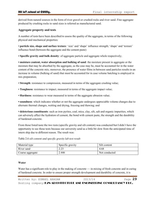 HU ioT school of CUENg. Final internship report
Written by: ESMAEL ARAGAW 2013/14 Page 29
Hosting company: K2N ARCHITECTURE AND ENGINEERING CONSULTANCY PLC.
derived from natural sources in the form of river gravel or crushed rocks and river sand. Fine aggregate
produced by crushing rocks to sand sizes is referred as manufactured sand.
Aggregate property and tests
A number of tests have been described to assess the quality of the aggregate, in terms of the following
physical and mechanical properties:
• particle size, shape and surface texture: ‗size‘ and ‗shape‘ influence strength; ‗shape‘ and ‗texture‘
influence bond (between the aggregate and the cement paste)
• Specific gravity and bulk density: of aggregate particle and aggregate whole respectively;
• moisture content, water absorption and bulking of sand: the moisture present in aggregate or the
moisture that may be absorbed by the aggregate, as the case may be, must be accounted for in the water
content of the concrete mix; moreover, the presence of water films in between sand particles results in an
increase in volume (bulking of sand) that must be accounted for in case volume batching is employed in
mix preparation;
• Strength: resistance to compression, measured in terms of the aggregate crushing value;
• Toughness: resistance to impact, measured in terms of the aggregate impact value;
• Hardness: resistance to wear measured in terms of the aggregate abrasion value;
• soundness: which indicates whether or not the aggregate undergoes appreciable volume changes due to
alternate thermal changes, wetting and drying, freezing and thawing; and
• deleterious constituents: such as iron pyrites, coal, mica, clay, silt, salt and organic impurities, which
can adversely affect the hydration of cement, the bond with cement paste, the strength and the durability
of hardened concrete.
From those listed taste the two tests (specific gravity and silt content) was conducted but I didn‘t have the
opportunity to see those tests because our university send as a little bit slow from the anticipated time of
intern ship due to different reason. The result was:
Table 2.6 silt content and specific gravity lab test result
Material type Specific gravity Silt content
River sand 2.23 4.68
Coarse aggregate 2.446 Not conducted
Water
Water has a significant role to play in the making of concrete — in mixing of fresh concrete and in curing
of hardened concrete. In order to ensure proper strength development and durability of concrete, it is
 