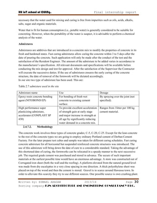 HU ioT school of CUENg. Final internship report
Written by: ESMAEL ARAGAW 2013/14 Page 30
Hosting company: K2N ARCHITECTURE AND ENGINEERING CONSULTANCY PLC.
necessary that the water used for mixing and curing is free from impurities such as oils, acids, alkalis,
salts, sugar and organic materials.
Water that is fit for human consumption (i.e., potable water) is generally considered to be suitable for
concreting. However, when the portability of the water is suspect, it is advisable to perform a chemical
analysis of the water.
Admixtures
Admixtures are additives that are introduced in a concrete mix to modify the properties of concrete in its
fresh and hardened states. Fast curing admixtures allow curing the concrete within 3 to 5 days after the
date of pouring the concrete. Such application will only be made after the conduct of the test and the
satisfaction of the Resident Engineer. The amount of the admixture to be added varies in accordance to
the manufacturer‘s specification. All relevant documents and specifications will be available before
conducting the mix design and test for approval. After the satisfaction of the Supervisor the Contractor
will execute the successive duties. If the use of admixtures ensures the early curing of the concrete
structure, the date of removal of the formwork will be dictated accordingly.
In our site two type of admixture has been used. This are:
Table 2.7 admixture used in the site
Admixture name Use Dosage
Epoxy resin concrete bonding
agent (NITOBOND EP)
For bonding of fresh wet
concrete to existing cement
surface.
By spraying over the joint (not
specified).
High performance super
plasticizing admixture,
accelerator (CONPLAST SP
430)
To provide excellent acceleration
of strength gain at early stage
and major increase in strength at
all age by significantly reducing
water demand in a concrete mix.
Ranges from 1litter per 100 kg
cement material.
2.4.7.2. Methodology
The concrete work involves three types of concrete grades; C-5, C-20, C-25. Except for the lean concrete
to the rest of the concrete types we are going to employ ordinary Portland cement of Derban Cement
Factory. For the later prepare test cubes and sample was taken for different curing schedules. Fast curing
concrete admixture for all horizontal but suspended reinforced concrete structures was introduced. The
use of this admixture will bring down the date of cure to a considerable standard. Taking the advantage of
this shortened date of curing, the formworks can be relocated in a speedy manner to the next successive
job. The required grade cement was purchased and stored in advance. The secure of such important
materials at the earliest possible time would have an enormous advantage. A store was constructed out of
Corrugated iron sheet (both the wall and the roofing). A platform elevated from the natural ground level
was made from dry eucalyptus in a very close spacing in one direction. A thick polyethylene sheet was
placed on top of the wood and then the cement is stored. Gravel is in scarce around Hawassa town. In
order to alleviate this scarcity they try to use different sources. One possible source is own crushing plant.
 
