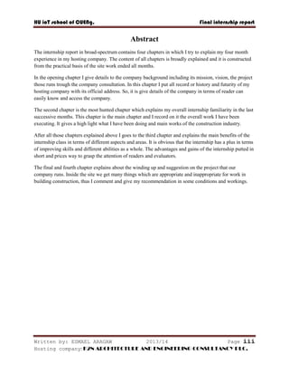 HU ioT school of CUENg. Final internship report
Written by: ESMAEL ARAGAW 2013/14 Page iii
Hosting company: K2N ARCHITECTURE AND ENGINEERING CONSULTANCY PLC.
Abstract
The internship report in broad-spectrum contains four chapters in which I try to explain my four month
experience in my hosting company. The content of all chapters is broadly explained and it is constructed
from the practical basis of the site work ended all months.
In the opening chapter I give details to the company background including its mission, vision, the project
those runs trough the company consultation. In this chapter I put all record or history and futurity of my
hosting company with its official address. So, it is give details of the company in terms of reader can
easily know and access the company.
The second chapter is the most hunted chapter which explains my overall internship familiarity in the last
successive months. This chapter is the main chapter and I record on it the overall work I have been
executing. It gives a high light what I have been doing and main works of the construction industry.
After all those chapters explained above I goes to the third chapter and explains the main benefits of the
internship class in terms of different aspects and areas. It is obvious that the internship has a plus in terms
of improving skills and different abilities as a whole. The advantages and gains of the internship putted in
short and prices way to grasp the attention of readers and evaluators.
The final and fourth chapter explains about the winding up and suggestion on the project that our
company runs. Inside the site we get many things which are appropriate and inappropriate for work in
building construction, thus I comment and give my recommendation in some conditions and workings.
 