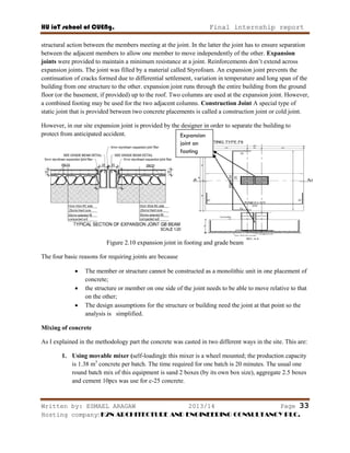 HU ioT school of CUENg. Final internship report
Written by: ESMAEL ARAGAW 2013/14 Page 33
Hosting company: K2N ARCHITECTURE AND ENGINEERING CONSULTANCY PLC.
structural action between the members meeting at the joint. In the latter the joint has to ensure separation
between the adjacent members to allow one member to move independently of the other. Expansion
joints were provided to maintain a minimum resistance at a joint. Reinforcements don‘t extend across
expansion joints. The joint was filled by a material called Styrofoam. An expansion joint prevents the
continuation of cracks formed due to differential settlement, variation in temperature and long span of the
building from one structure to the other. expansion joint runs through the entire building from the ground
floor (or the basement, if provided) up to the roof. Two columns are used at the expansion joint. However,
a combined footing may be used for the two adjacent columns. Construction Joint A special type of
static joint that is provided between two concrete placements is called a construction joint or cold joint.
However, in our site expansion joint is provided by the designer in order to separate the building to
protect from anticipated accident.
Figure 2.10 expansion joint in footing and grade beam
The four basic reasons for requiring joints are because
 The member or structure cannot be constructed as a monolithic unit in one placement of
concrete;
 the structure or member on one side of the joint needs to be able to move relative to that
on the other;
 The design assumptions for the structure or building need the joint at that point so the
analysis is simplified.
Mixing of concrete
As I explained in the methodology part the concrete was casted in two different ways in the site. This are:
1. Using movable mixer (self-loading): this mixer is a wheel mounted; the production capacity
is 1.38 m3
concrete per batch. The time required for one batch is 20 minutes. The usual one
round batch mix of this equipment is sand 2 boxes (by its own box size), aggregate 2.5 boxes
and cement 10pcs was use for c-25 concrete.
Expansion
joint on
footing
 