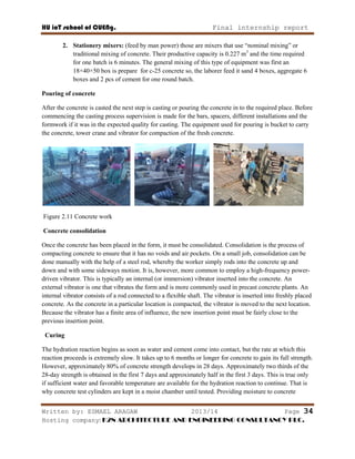 HU ioT school of CUENg. Final internship report
Written by: ESMAEL ARAGAW 2013/14 Page 34
Hosting company: K2N ARCHITECTURE AND ENGINEERING CONSULTANCY PLC.
2. Stationery mixers: (feed by man power) those are mixers that use ―nominal mixing‖ or
traditional mixing of concrete. Their productive capacity is 0.227 m3
and the time required
for one batch is 6 minutes. The general mixing of this type of equipment was first an
18×40×50 box is prepare for c-25 concrete so, the laborer feed it sand 4 boxes, aggregate 6
boxes and 2 pcs of cement for one round batch.
Pouring of concrete
After the concrete is casted the next step is casting or pouring the concrete in to the required place. Before
commencing the casting process supervision is made for the bars, spacers, different installations and the
formwork if it was in the expected quality for casting. The equipment used for pouring is bucket to carry
the concrete, tower crane and vibrator for compaction of the fresh concrete.
Figure 2.11 Concrete work
Concrete consolidation
Once the concrete has been placed in the form, it must be consolidated. Consolidation is the process of
compacting concrete to ensure that it has no voids and air pockets. On a small job, consolidation can be
done manually with the help of a steel rod, whereby the worker simply rods into the concrete up and
down and with some sideways motion. It is, however, more common to employ a high-frequency power-
driven vibrator. This is typically an internal (or immersion) vibrator inserted into the concrete. An
external vibrator is one that vibrates the form and is more commonly used in precast concrete plants. An
internal vibrator consists of a rod connected to a flexible shaft. The vibrator is inserted into freshly placed
concrete. As the concrete in a particular location is compacted, the vibrator is moved to the next location.
Because the vibrator has a finite area of influence, the new insertion point must be fairly close to the
previous insertion point.
Curing
The hydration reaction begins as soon as water and cement come into contact, but the rate at which this
reaction proceeds is extremely slow. It takes up to 6 months or longer for concrete to gain its full strength.
However, approximately 80% of concrete strength develops in 28 days. Approximately two thirds of the
28-day strength is obtained in the first 7 days and approximately half in the first 3 days. This is true only
if sufficient water and favorable temperature are available for the hydration reaction to continue. That is
why concrete test cylinders are kept in a moist chamber until tested. Providing moisture to concrete
 