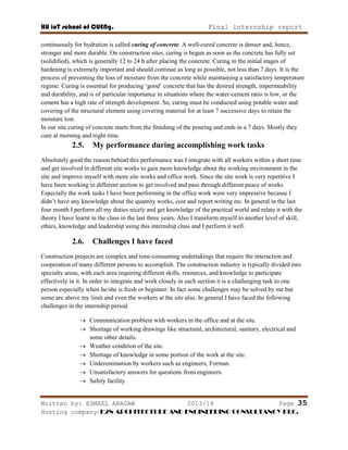 HU ioT school of CUENg. Final internship report
Written by: ESMAEL ARAGAW 2013/14 Page 35
Hosting company: K2N ARCHITECTURE AND ENGINEERING CONSULTANCY PLC.
continuously for hydration is called curing of concrete. A well-cured concrete is denser and, hence,
stronger and more durable. On construction sites, curing is begun as soon as the concrete has fully set
(solidified), which is generally 12 to 24 h after placing the concrete. Curing in the initial stages of
hardening is extremely important and should continue as long as possible, not less than 7 days. It is the
process of preventing the loss of moisture from the concrete while maintaining a satisfactory temperature
regime. Curing is essential for producing ‗good‘ concrete that has the desired strength, impermeability
and durability, and is of particular importance in situations where the water-cement ratio is low, or the
cement has a high rate of strength development. So, curing must be conducted using potable water and
covering of the structural element using covering material for at least 7 successive days to retain the
moisture lost.
In our site curing of concrete starts from the finishing of the pouring and ends in a 7 days. Mostly they
cure at morning and night time.
2.5. My performance during accomplishing work tasks
Absolutely good the reason behind this performance was I integrate with all workers within a short time
and get involved in different site works to gain more knowledge about the working environment in the
site and improve myself with more site works and office work. Since the site work is very repetitive I
have been working in different section to get involved and pass through different peace of works.
Especially the work tasks I have been performing in the office work were very impressive because I
didn‘t have any knowledge about the quantity works, cost and report writing etc. In general in the last
four month I perform all my duties nicely and get knowledge of the practical world and relate it with the
theory I have learnt in the class in the last three years. Also I transform myself to another level of skill,
ethics, knowledge and leadership using this internship class and I perform it well.
2.6. Challenges I have faced
Construction projects are complex and time-consuming undertakings that require the interaction and
cooperation of many different persons to accomplish. The construction industry is typically divided into
specialty areas, with each area requiring different skills, resources, and knowledge to participate
effectively in it. In order to integrate and work closely in each section it is a challenging task to one
person especially when he/she is fresh or beginner. In fact some challenges may be solved by me but
some are above my limit and even the workers at the site also. In general I have faced the following
challenges in the internship period.
 Communication problem with workers in the office and at the site.
 Shortage of working drawings like structural, architectural, sanitary, electrical and
some other details.
 Weather condition of the site.
 Shortage of knowledge in some portion of the work at the site.
 Underestimation by workers such as engineers, Forman.
 Unsatisfactory answers for questions from engineers.
 Safety facility.
 