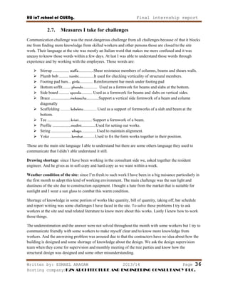 HU ioT school of CUENg. Final internship report
Written by: ESMAEL ARAGAW 2013/14 Page 36
Hosting company: K2N ARCHITECTURE AND ENGINEERING CONSULTANCY PLC.
2.7. Measures I take for challenges
Communication challenge was the most dangerous challenge from all challenges because of that it blocks
me from finding more knowledge from skilled workers and other persons those are closed to the site
work. Their language at the site was mostly an Italian word that makes me more confused and it was
uneasy to know those words within a few days. At last I was able to understand those words through
experience and by working with the employees. Those words are:
 Stirrup ................ staffa...............Shear resistance members of columns, beams and shears walls.
 Plumb bob ......... tumbi...............It used for checking verticality of structural members.
 Footing pad bars... girila............. Reinforcement bar mesh under footing pad
 Bottom soffit........ phondo.............. Used as a formwork for beams and slabs at the bottom.
 Side board .......... sponda........... Used as a formwork for beams and slabs on vertical sides.
 Brace ...................mekesecha............Support a vertical side formwork of a beam and column
diagonally
 Scaffolding ......... kebeleto............. Used as a support of formworks of a slab and beam at the
bottom.
 Tee .......................kristi............. Support a formwork of a beam.
 Profile ..................modini..............Used for setting out works.
 String ................... sibago...............Used to maintain alignment.
 Yoke .....................kerebat............Used to fix the form works together in their position.
Those are the main site language I able to understand but there are some others language they used to
communicate that I didn‘t able understand it still.
Drawing shortage: since I have been working in the consultant side we, asked together the resident
engineer. And he gives as in soft copy and hard copy as we want within a week.
Weather condition of the site: since I‘m fresh to such work I have been in a big nuisance particularly in
the first month to adopt this kind of working environment. The main challenge was the sun light and
dustiness of the site due to construction equipment. I bought a hate from the market that is suitable for
sunlight and I wear a sun glass to combat this warm condition.
Shortage of knowledge in some portion of works like quantity, bill of quantity, taking off, bar schedule
and report writing was some challenges I have faced in the site. To solve these problems I try to ask
workers at the site and read related literature to know more about this works. Lastly I knew how to work
those things.
The underestimation and the answer were not solved throughout the month with some workers but I try to
communicate friendly with some workers to make myself clear and to know more knowledge from
workers. And the answering problem was aroused due to that the contractors have no idea about how the
building is designed and some shortage of knowledge about the design. We ask the design supervision
team when they come for supervision and monthly meeting of the tree parties and know how the
structural design was designed and some other misunderstanding.
 
