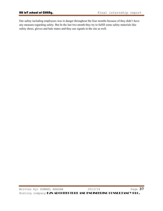 HU ioT school of CUENg. Final internship report
Written by: ESMAEL ARAGAW 2013/14 Page 37
Hosting company: K2N ARCHITECTURE AND ENGINEERING CONSULTANCY PLC.
Our safety including employees was in danger throughout the four months because of they didn‘t have
any measure regarding safety. But In the last two month they try to fulfill some safety materials like
safety shoes, gloves and hale mates and they use signals in the site as well.
 