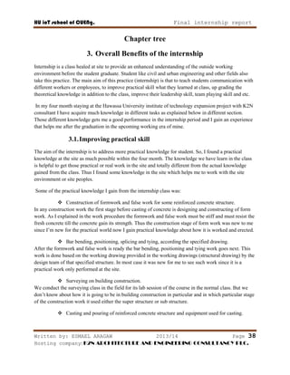 HU ioT school of CUENg. Final internship report
Written by: ESMAEL ARAGAW 2013/14 Page 38
Hosting company: K2N ARCHITECTURE AND ENGINEERING CONSULTANCY PLC.
Chapter tree
3. Overall Benefits of the internship
Internship is a class healed at site to provide an enhanced understanding of the outside working
environment before the student graduate. Student like civil and urban engineering and other fields also
take this practice. The main aim of this practice (internship) is that to teach students communication with
different workers or employees, to improve practical skill what they learned at class, up grading the
theoretical knowledge in addition to the class, improve their leadership skill, team playing skill and etc.
In my four month staying at the Hawassa University institute of technology expansion project with K2N
consultant I have acquire much knowledge in different tasks as explained below in different section.
Those different knowledge gets me a good performance in the internship period and I gain an experience
that helps me after the graduation in the upcoming working era of mine.
3.1.Improving practical skill
The aim of the internship is to address more practical knowledge for student. So, I found a practical
knowledge at the site as much possible within the four month. The knowledge we have learn in the class
is helpful to get those practical or real work in the site and totally different from the actual knowledge
gained from the class. Thus I found some knowledge in the site which helps me to work with the site
environment or site peoples.
Some of the practical knowledge I gain from the internship class was:
 Construction of formwork and false work for some reinforced concrete structure.
In any construction work the first stage before casting of concrete is designing and constructing of form
work. As I explained in the work procedure the formwork and false work must be stiff and must resist the
fresh concrete till the concrete gain its strength. Thus the construction stage of form work was new to me
since I‘m new for the practical world now I gain practical knowledge about how it is worked and erected.
 Bar bending, positioning, splicing and tying, according the specified drawing.
After the formwork and false work is ready the bar bending, positioning and tying work goes next. This
work is done based on the working drawing provided in the working drawings (structural drawing) by the
design team of that specified structure. In most case it was new for me to see such work since it is a
practical work only performed at the site.
 Surveying on building construction.
We conduct the surveying class in the field for its lab session of the course in the normal class. But we
don‘t know about how it is going to be in building construction in particular and in which particular stage
of the construction work it used either the super structure or sub structure.
 Casting and pouring of reinforced concrete structure and equipment used for casting.
 