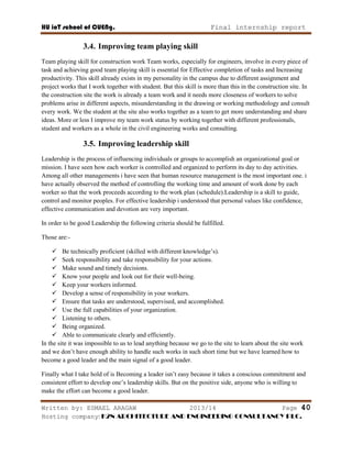 HU ioT school of CUENg. Final internship report
Written by: ESMAEL ARAGAW 2013/14 Page 40
Hosting company: K2N ARCHITECTURE AND ENGINEERING CONSULTANCY PLC.
3.4. Improving team playing skill
Team playing skill for construction work Team works, especially for engineers, involve in every piece of
task and achieving good team playing skill is essential for Effective completion of tasks and Increasing
productivity. This skill already exists in my personality in the campus due to different assignment and
project works that I work together with student. But this skill is more than this in the construction site. In
the construction site the work is already a team work and it needs more closeness of workers to solve
problems arise in different aspects, misunderstanding in the drawing or working methodology and consult
every work. We the student at the site also works together as a team to get more understanding and share
ideas. More or less I improve my team work status by working together with different professionals,
student and workers as a whole in the civil engineering works and consulting.
3.5. Improving leadership skill
Leadership is the process of influencing individuals or groups to accomplish an organizational goal or
mission. I have seen how each worker is controlled and organized to perform its day to day activities.
Among all other managements i have seen that human resource management is the most important one. i
have actually observed the method of controlling the working time and amount of work done by each
worker so that the work proceeds according to the work plan (schedule).Leadership is a skill to guide,
control and monitor peoples. For effective leadership i understood that personal values like confidence,
effective communication and devotion are very important.
In order to be good Leadership the following criteria should be fulfilled.
Those are:-
 Be technically proficient (skilled with different knowledge‘s).
 Seek responsibility and take responsibility for your actions.
 Make sound and timely decisions.
 Know your people and look out for their well-being.
 Keep your workers informed.
 Develop a sense of responsibility in your workers.
 Ensure that tasks are understood, supervised, and accomplished.
 Use the full capabilities of your organization.
 Listening to others.
 Being organized.
 Able to communicate clearly and efficiently.
In the site it was impossible to us to lead anything because we go to the site to learn about the site work
and we don‘t have enough ability to handle such works in such short time but we have learned how to
become a good leader and the main signal of a good leader.
Finally what I take hold of is Becoming a leader isn‘t easy because it takes a conscious commitment and
consistent effort to develop one‘s leadership skills. But on the positive side, anyone who is willing to
make the effort can become a good leader.
 