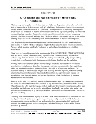 HU ioT school of CUENg. Final internship report
Written by: ESMAEL ARAGAW 2013/14 Page 42
Hosting company: K2N ARCHITECTURE AND ENGINEERING CONSULTANCY PLC.
Chapter four
4. Conclusion and recommendation to the company
4.1. Conclusions
The internship is a bridge between the theoretical knowledge and the practical or the reality work at the
field of construction or civil engineering work. We all who take the internship class go to companies that
already working either as a consultant or a contractor. The responsibilities of the hosting company are to
teach student and shape them in the four month as a real site workers. My hosting company is a consultant
team and they help me and my friends who took the internship session in this company in acquiring
different knowledge in different positions. They collaborate with the contractors to teach us in that section
and they believe that the civil engineering work is more important for us than the consulting office.
This program played an important role to break the conventional thought that field works can be only
implemented by students who hold a degree or people who have an experience in building construction.
We were able to acquire a high level of confidence to deal with problems that arise in a building
construction.
Since I took my internship session in the consulting side K2N ARCHITECTURE AND ENGINEERING
COLSULTANCY of the Hawassa university expansion of iot, I get an opportunity to work in the
different party of the construction work which helps me to gain more knowledge by seeing what they
work in their own office and what is their main responsibilities to the client and also each other.
Working with a consultant team gets me more knowledge than that of the contractor in case that the
consultation work includes the duty of the site engineers and in the consultant office there are different
office that are more important for me to upgrade my knowledge in different aspects of work. The
consultant team by its nature includes designer team including structural engineers, architects, sanitary,
electrical and mechanical engineers, the contract administration and supervision team includes site
coordinators, supervisors and quantity workers and the financial office. This helps me to get more
knowledge than the contractors.
From the design team especially from the structural designers I got some clues about how to design and
the phases and different procedure in the designing of any structure starting from the roof to the footing.
The architects also helps me to know every symbols used in any drawing and room orientations, how each
room of the specified space can be together without being disturbed by one another. in the sanitary and
electrical engineers also help us by teaching us about the riser diagram and installation of each junction in
place for a building.
They help me to understand what is going to be when I work in the consultant office. The contractors also
avail practical knowledge for us to improve our practical knowledge status in the field. And also the
contractors make us more familiar with site works starting from communication skill, handling of
different site works equipment utilization manpower control to finishing of the work within the time
scheduled by the client.
 