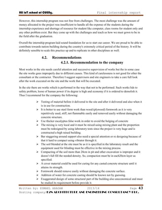 HU ioT school of CUENg. Final internship report
Written by: ESMAEL ARAGAW 2013/14 Page 43
Hosting company: K2N ARCHITECTURE AND ENGINEERING CONSULTANCY PLC.
However, this internship program was not free from challenges. The most challenge was the amount of
money allocated to the project was insufficient to handle all the expense of the students during the
internship experience and shortage of resource for student like computer, class rooms for student only and
any other problem exist. But they come up with the challenges and teach us how we must gown to be in
the field after the graduation.
Overall the internship program laid sound foundation for us to start our career. We are proud to be able to
contribute towards nation building during the country's extremely critical period of the history. It will be
definitely sensible to scale this practice up and to replicate in other disciplines as well.
4.2. Recommendations
4.2.1. Recommendation to the company
Most works in the site needs careful attention and successive supervision of works but the in some case
the site works goes improperly due to different causes. This kind of carelessness is not good for ether the
consultant or the contractor. Therefore I suggest supervisors and site engineers to take a care full look
after the work executed on the site and the work that will be executed.
In the site there are works which is performed in the way that not to be performed. Such works lids to
safety problem, loose of human power if its degree is high and economy if it is ordered to demolish it.
Thus I recommend for the company the following:
 Testing of material before it delivered to the site and after it delivered and also when it
is in use for construction.
 It is better to use steel form work than wood (plywood) formwork as it is very
repetitively used, stiff, not flammable easily and removed easily without damaging the
concrete structure.
 Use thicker eucalyptus false work in order to avoid the bulging of concrete
 The mixing is very local and it must be mixed using mixing plant and the proportion
must be redesigned by using laboratory tests since the project is very huge and is
constructed a high raised building.
 Bar staggering around support also need a special attention or re designing because of
that it hard to compact using vibrator through it.
 The soil blended at the site must be as it is specified in the laboratory result and the
equipment used for blinding must be effective in the mixing process.
 Compacting of the soil more than 20cm in pit and other excavation is improper and it
doesn‘t full fill the needed density. So, compaction must be in each20cm layer as
specified.
 A cover material could be used for curing for any casted concrete structure until it
attains its strength.
 Formwork should remove easily without damaging the concrete surface.
 Addition of water for concrete casting should be known not by guessing.
 Exaggerated design of some structural part of the building also uneconomical and must
be studied its requirement before provide it.
 