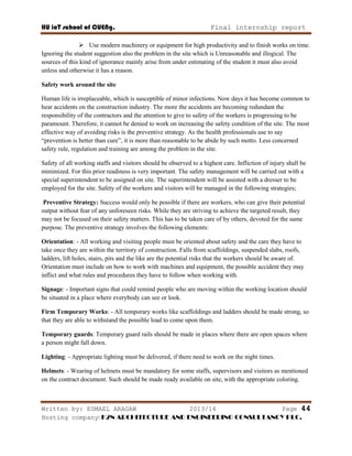 HU ioT school of CUENg. Final internship report
Written by: ESMAEL ARAGAW 2013/14 Page 44
Hosting company: K2N ARCHITECTURE AND ENGINEERING CONSULTANCY PLC.
 Use modern machinery or equipment for high productivity and to finish works on time.
Ignoring the student suggestion also the problem in the site which is Unreasonable and illogical. The
sources of this kind of ignorance mainly arise from under estimating of the student it must also avoid
unless and otherwise it has a reason.
Safety work around the site
Human life is irreplaceable, which is susceptible of minor infections. Now days it has become common to
hear accidents on the construction industry. The more the accidents are becoming redundant the
responsibility of the contractors and the attention to give to safety of the workers is progressing to be
paramount. Therefore, it cannot be denied to work on increasing the safety condition of the site. The most
effective way of avoiding risks is the preventive strategy. As the health professionals use to say
―prevention is better than cure‖, it is more than reasonable to be abide by such motto. Less concerned
safety rule, regulation and training are among the problem in the site.
Safety of all working staffs and visitors should be observed to a highest care. Infliction of injury shall be
minimized. For this prior readiness is very important. The safety management will be carried out with a
special superintendent to be assigned on site. The superintendent will be assisted with a dresser to be
employed for the site. Safety of the workers and visitors will be managed in the following strategies;
Preventive Strategy: Success would only be possible if there are workers, who can give their potential
output without fear of any unforeseen risks. While they are striving to achieve the targeted result, they
may not be focused on their safety matters. This has to be taken care of by others, devoted for the same
purpose. The preventive strategy involves the following elements:
Orientation: - All working and visiting people must be oriented about safety and the care they have to
take once they are within the territory of construction. Falls from scaffoldings, suspended slabs, roofs,
ladders, lift holes, stairs, pits and the like are the potential risks that the workers should be aware of.
Orientation must include on how to work with machines and equipment, the possible accident they may
inflict and what rules and procedures they have to follow when working with.
Signage: - Important signs that could remind people who are moving within the working location should
be situated in a place where everybody can see or look.
Firm Temporary Works: - All temporary works like scaffoldings and ladders should be made strong, so
that they are able to withstand the possible load to come upon them.
Temporary guards: Temporary guard rails should be made in places where there are open spaces where
a person might fall down.
Lighting: - Appropriate lighting must be delivered, if there need to work on the night times.
Helmets: - Wearing of helmets must be mandatory for some staffs, supervisors and visitors as mentioned
on the contract document. Such should be made ready available on site, with the appropriate coloring.
 
