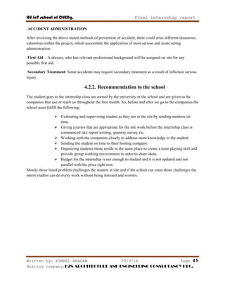 HU ioT school of CUENg. Final internship report
Written by: ESMAEL ARAGAW 2013/14 Page 45
Hosting company: K2N ARCHITECTURE AND ENGINEERING CONSULTANCY PLC.
ACCIDENT ADMINISTRATION
After involving the above stated methods of prevention of accident, there could arise different disastrous
calamities within the project, which necessitate the application of most serious and acute acting
administration.
First Aid: - A dresser, who has relevant professional background will be assigned on site for any
possible first aid.
Secondary Treatment: Some accidents may require secondary treatment as a result of infliction serious
injury.
4.2.2. Recommendation to the school
The student goes to the internship class are owned by the university or the school and are given to the
companies that use or teach us throughout the fore month. So, before and after we go to the companies the
school must fulfill the following:
 Evaluating and supervising student as they are in the site by sending mentors on
time.
 Giving courses that are appropriate for the site work before the internship class is
commenced like report writing, quantity survey etc.
 Working with the companies closely to address more knowledge to the student.
 Sending the student on time to their hosting company.
 Organizing students those reside in the same place to create a team playing skill and
provide group working environment in order to share ideas.
 Budget for the internship is not enough to student and it is not updated and not
parallel with the price right now.
Mostly those listed problem challenges the student at site and if the school can erase those challenges the
intern student can do every work without being stressed and worries.
 