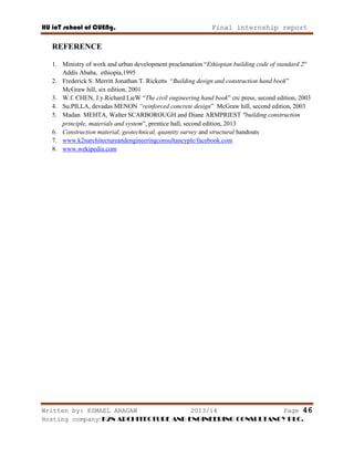 HU ioT school of CUENg. Final internship report
Written by: ESMAEL ARAGAW 2013/14 Page 46
Hosting company: K2N ARCHITECTURE AND ENGINEERING CONSULTANCY PLC.
REFERENCE
1. Ministry of work and urban development proclamation ―Ethiopian building code of standard 2‖
Addis Ababa, ethiopia,1995
2. Frederick S. Merritt Jonathan T. Ricketts ―Building design and construction hand book‖
McGraw hill, six edition, 2001
3. W.f. CHEN, J.y.Richard LieW ―The civil engineering hand book‖ crc press, second edition, 2003
4. Su.PILLA, devadas MENON “reinforced concrete design‖ McGraw hill, second edition, 2003
5. Madan MEHTA, Walter SCARBOROUGH and Diane ARMPRIEST “building construction
principle, materials and system‖, prentice hall, second edition, 2013
6. Construction material, geotechnical, quantity survey and structural handouts
7. www.k2narchitectureandengineeringconsultancyplc/facebook.com
8. www.wekipedia.com
 