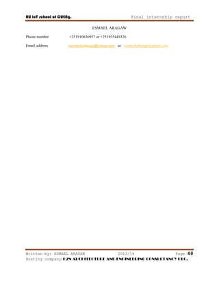HU ioT school of CUENg. Final internship report
Written by: ESMAEL ARAGAW 2013/14 Page 48
Hosting company: K2N ARCHITECTURE AND ENGINEERING CONSULTANCY PLC.
ESMAEL ARAGAW
Phone number +251910636957 or +251935449326
Email address borntochallenge@yahoo.com or esmuchallenge@gmail.com
 