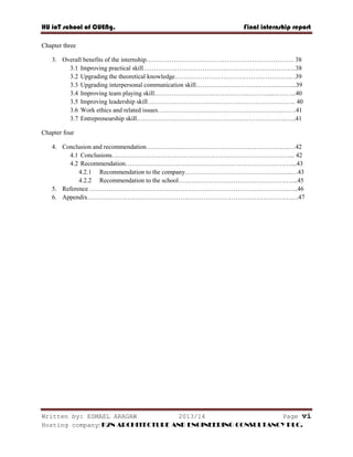 HU ioT school of CUENg. Final internship report
Written by: ESMAEL ARAGAW 2013/14 Page vi
Hosting company: K2N ARCHITECTURE AND ENGINEERING CONSULTANCY PLC.
Chapter three
3. Overall benefits of the internship……………………………………………………………. 38
3.1 Improving practical skill………………………………………………………………38
3.2 Upgrading the theoretical knowledge……………………………………………….. .39
3.3 Upgrading interpersonal communication skill………………………………………...39
3.4 Improving team playing skill………………………………………………...………..40
3.5 Improving leadership skill…………………………………………………….……… 40
3.6 Work ethics and related issues…………………………………………………..…….41
3.7 Entrepreneurship skill……………………………………………………………..…..41
Chapter four
4. Conclusion and recommendation…………………………………………………………..…42
4.1 Conclusions…………………………………………………………………………... 42
4.2 Recommendation……………………………………………………………………....43
4.2.1 Recommendation to the company…………………………………………...…43
4.2.2 Recommendation to the school………………………………………………...45
5. Reference ………………………………………………………………………………….…..46
6. Appendix……………………………………………………………………………………….47
 