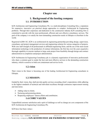 HU ioT school of CUENg. Final internship report
Written by: ESMAEL ARAGAW 2013/14 Page 1
Hosting company: K2N ARCHITECTURE AND ENGINEERING CONSULTANCY PLC.
Chapter one
1. Background of the hosting company
1.1. INTRODUCTION
K2N Architecture and Engineering Consultancy Plc. is a multi-disciplinary Consulting firm, a reputation
for responsive, innovative yet practical design approaches to complex Architectural & Engineering
problems. Through their experience and dedication to the construction industry K2N consulting firm is
committed to provide with the most professional, efficient and cost effective consultancy services. The
goal of the company is to satisfy the most demanding construction needs in Ethiopia or elsewhere in the
world.
Registered in2001 EC, K2N is an architectural & engineering partnership providing design, supervision,
consultancy and project management services and engineering solution for various categories of projects.
With core staff strength of all professionals in affiliated engineering firms, and the use of the most recent
information technology in the production of contract information, the firm has over the years acquired a
thorough capability to execute medium to large scale project from feasibility through design and contract
administration to completion and project administration.
K2N Architecture & Engineering Consultancy plc is a dynamic organization of innovative professionals
who share a common goal to render the best and most effective services to the demanding construction
industry, which is sensitive to both cost containment and service levels.
1.2.vision
Their vision to the future is becoming one of the leading Architectural & Engineering consultants in
Ethiopia.
1.3.MISSION:
Guided by their vision, they shall provide quality services exceeding client‘s expectations while adhering
to the highest standards of technical and individual excellence through continuous improvement training
and innovation.
 Adding value to clients.
 Nurturing and promoting talents.
 Respecting employees‘ intense efforts and contribution.
1.4.CORE VALUES
Unparalleled customer satisfaction and a spirit of challenge as well as change are core components of the
K2N Architecture & Engineering Consultancy Plc.
K2N have four basic values:-
 