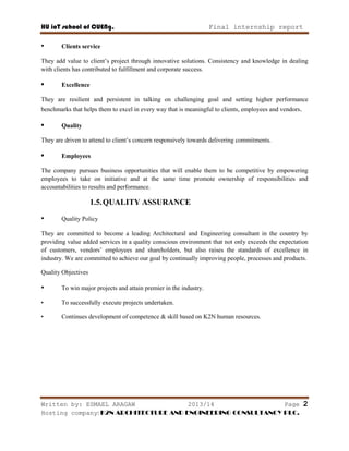 HU ioT school of CUENg. Final internship report
Written by: ESMAEL ARAGAW 2013/14 Page 2
Hosting company: K2N ARCHITECTURE AND ENGINEERING CONSULTANCY PLC.
• Clients service
They add value to client‘s project through innovative solutions. Consistency and knowledge in dealing
with clients has contributed to fulfillment and corporate success.
• Excellence
They are resilient and persistent in talking on challenging goal and setting higher performance
benchmarks that helps them to excel in every way that is meaningful to clients, employees and vendors.
• Quality
They are driven to attend to client‘s concern responsively towards delivering commitments.
• Employees
The company pursues business opportunities that will enable them to be competitive by empowering
employees to take on initiative and at the same time promote ownership of responsibilities and
accountabilities to results and performance.
1.5.QUALITY ASSURANCE
• Quality Policy
They are committed to become a leading Architectural and Engineering consultant in the country by
providing value added services in a quality conscious environment that not only exceeds the expectation
of customers, vendors‘ employees and shareholders, but also raises the standards of excellence in
industry. We are committed to achieve our goal by continually improving people, processes and products.
Quality Objectives
• To win major projects and attain premier in the industry.
• To successfully execute projects undertaken.
• Continues development of competence & skill based on K2N human resources.
 