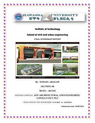 Institute of technology
School of civil and urban engineering
FINAL INTERNSHIP REPORT
By: ESMAEL ARAGAW
SECTION: 08
ID.NO. : 0613/03
HOSTING COMPANY: K2N ARCHITECTURAL AND ENGINEERING
CONSULTANCY PLC
DURATION OF THE INTERNSHIP: 11/11/2013 to 21/02/2014
Submission date: 28/02/2014
 