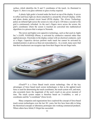 11
surface, which identifies the X and Y coordinates of the touch. As illustrated in
Figure 11, there is no glass substrate or glass overlay required.
A plastic light guide is located under the bezel on top of the display. It serves
to reflect and focus light are shown attached to a around the zForce® display. LEDs
and photo diodes printed circuit board (PCB) display. The zForce Technology
pulses an infrared light across the screen at a rate of up to 120 times a second so the
grid is continuously refreshed. As the user’s fingers move across the screen, the
grid’s coordinates where the screen is touched are converted into mathematical
algorithms in a process that is unique to Neonode.
The newer and higher-cost capacitive technology, such as that used on Apple
Inc.’s (AAPL NASDAQ) iPhone, is activated by conductive material rather than
applied pressure. Electrodes in the display contact with an electrical conductor, such
as a finger. Capacitive devices perform multi touch but cannot be activated by
standard pointers or gloves as these are nonconductive.. As a result, many users find
that their touchscreen can recognize taps from their fingers but not finger nails.
zTouch™ is a Force Based touch screen technology. One of the key
advantages of force based touch screen technologies is that as the applied touch
force is used for determining the touch coordinates, the touch system will, and must,
also accurately know the magnitude of the user's touch at any given moment of
time. The touch system output is therefore based on 3-variables; x- and y-
coordinates and the "z-coordinate" (force level).
Many companies and organizations have explored the concept of force-based
touch screen technologies over the last 30+ years, but few have been able to bring
the theoretical concepts or laboratory prototypes into working commercial products.
Where others have failed, F-Origin has succeeded.
 