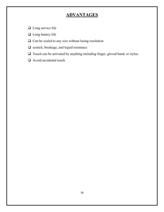 16
ADVANTAGES
 Long service life
 Long battery life
 Can be scaled to any size without losing resolution
 scratch, breakage, and liquid resistance
 Touch can be activated by anything including finger, gloved hand, or stylus.
 Avoid accidental touch
 